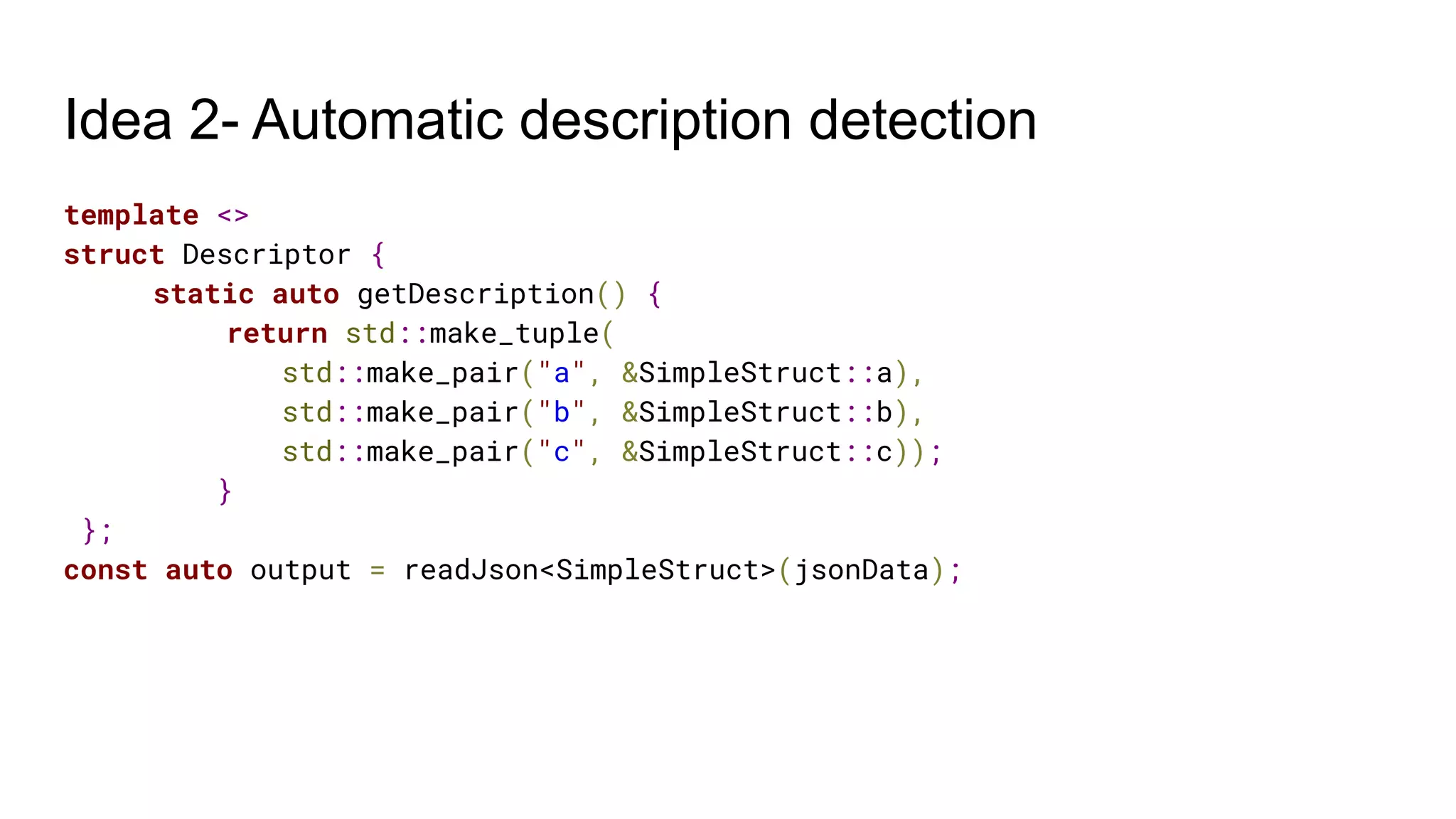 Idea 2- Automatic description detection
template <>
struct Descriptor {
static auto getDescription() {
return std::make_tuple(
std::make_pair("a", &SimpleStruct::a),
std::make_pair("b", &SimpleStruct::b),
std::make_pair("c", &SimpleStruct::c));
}
};
const auto output = readJson<SimpleStruct>(jsonData);
 