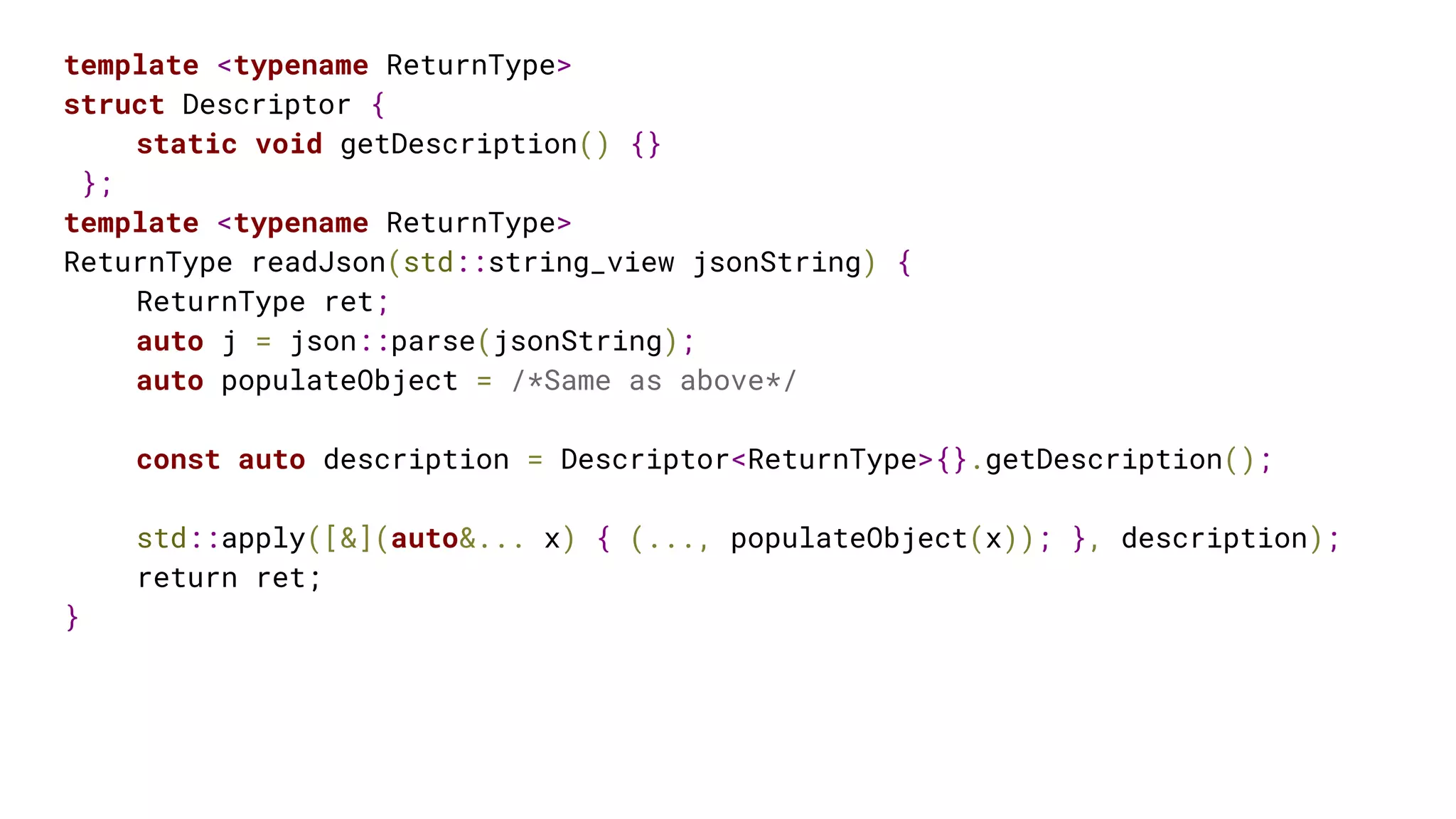 template <typename ReturnType>
struct Descriptor {
static void getDescription() {}
};
template <typename ReturnType>
ReturnType readJson(std::string_view jsonString) {
ReturnType ret;
auto j = json::parse(jsonString);
auto populateObject = /*Same as above*/
const auto description = Descriptor<ReturnType>{}.getDescription();
std::apply([&](auto&... x) { (..., populateObject(x)); }, description);
return ret;
}
 