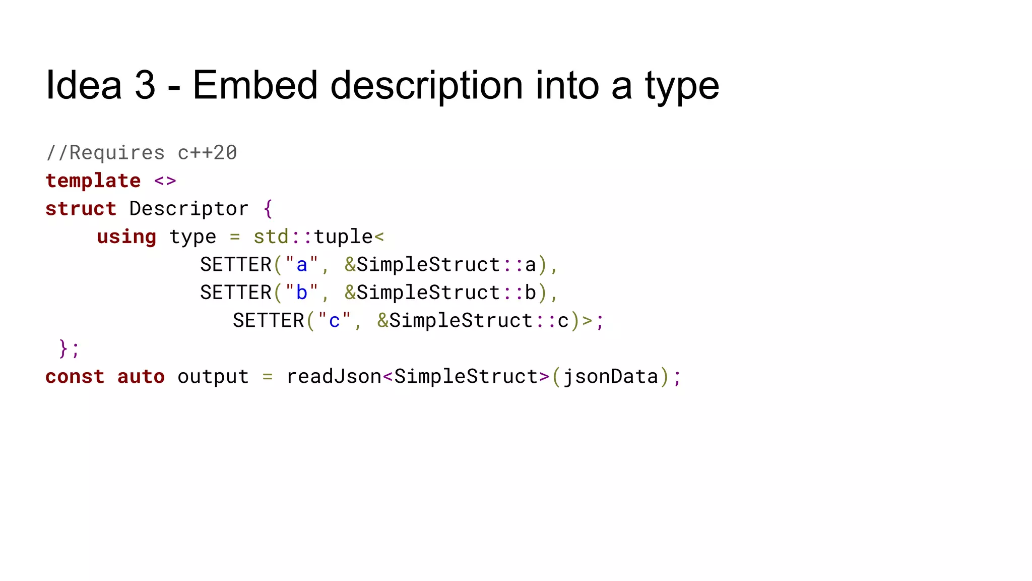 Idea 3 - Embed description into a type
//Requires c++20
template <>
struct Descriptor {
using type = std::tuple<
SETTER("a", &SimpleStruct::a),
SETTER("b", &SimpleStruct::b),
SETTER("c", &SimpleStruct::c)>;
};
const auto output = readJson<SimpleStruct>(jsonData);
 