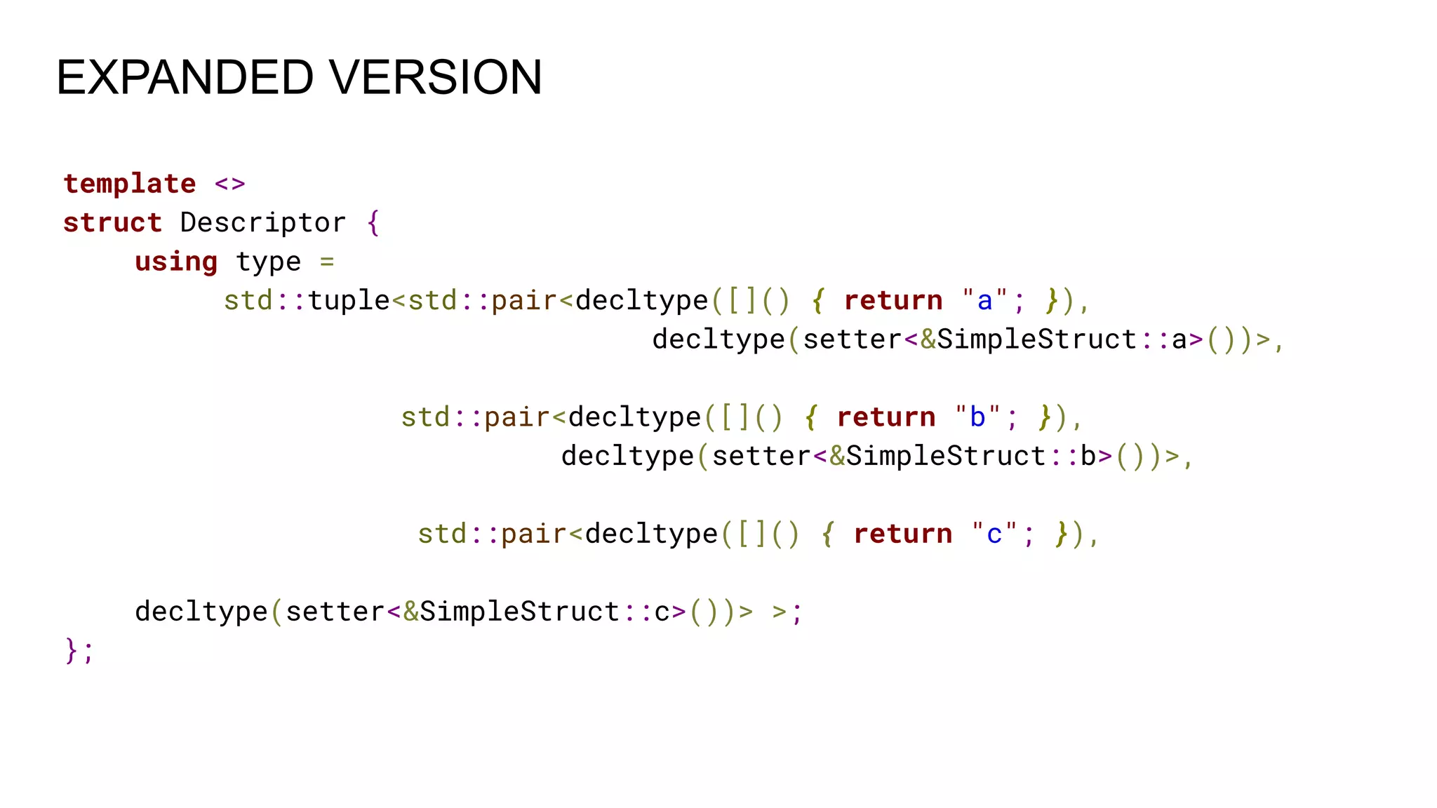 template <>
struct Descriptor {
using type =
std::tuple<std::pair<decltype([]() { return "a"; }),
decltype(setter<&SimpleStruct::a>())>,
std::pair<decltype([]() { return "b"; }),
decltype(setter<&SimpleStruct::b>())>,
std::pair<decltype([]() { return "c"; }),
decltype(setter<&SimpleStruct::c>())> >;
};
EXPANDED VERSION
 