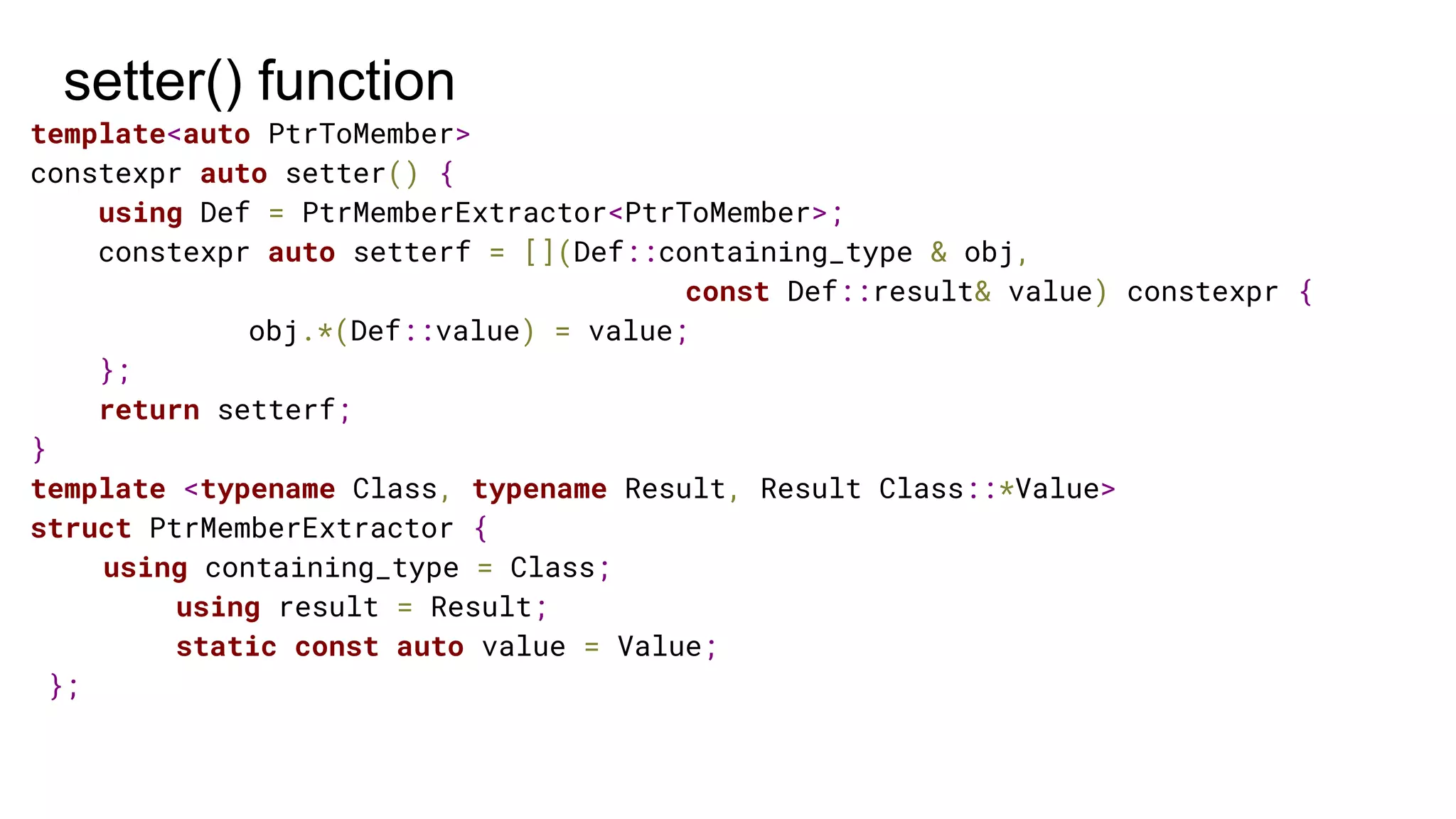 setter() function
template<auto PtrToMember>
constexpr auto setter() {
using Def = PtrMemberExtractor<PtrToMember>;
constexpr auto setterf = [](Def::containing_type & obj,
const Def::result& value) constexpr {
obj.*(Def::value) = value;
};
return setterf;
}
template <typename Class, typename Result, Result Class::*Value>
struct PtrMemberExtractor {
using containing_type = Class;
using result = Result;
static const auto value = Value;
};
 