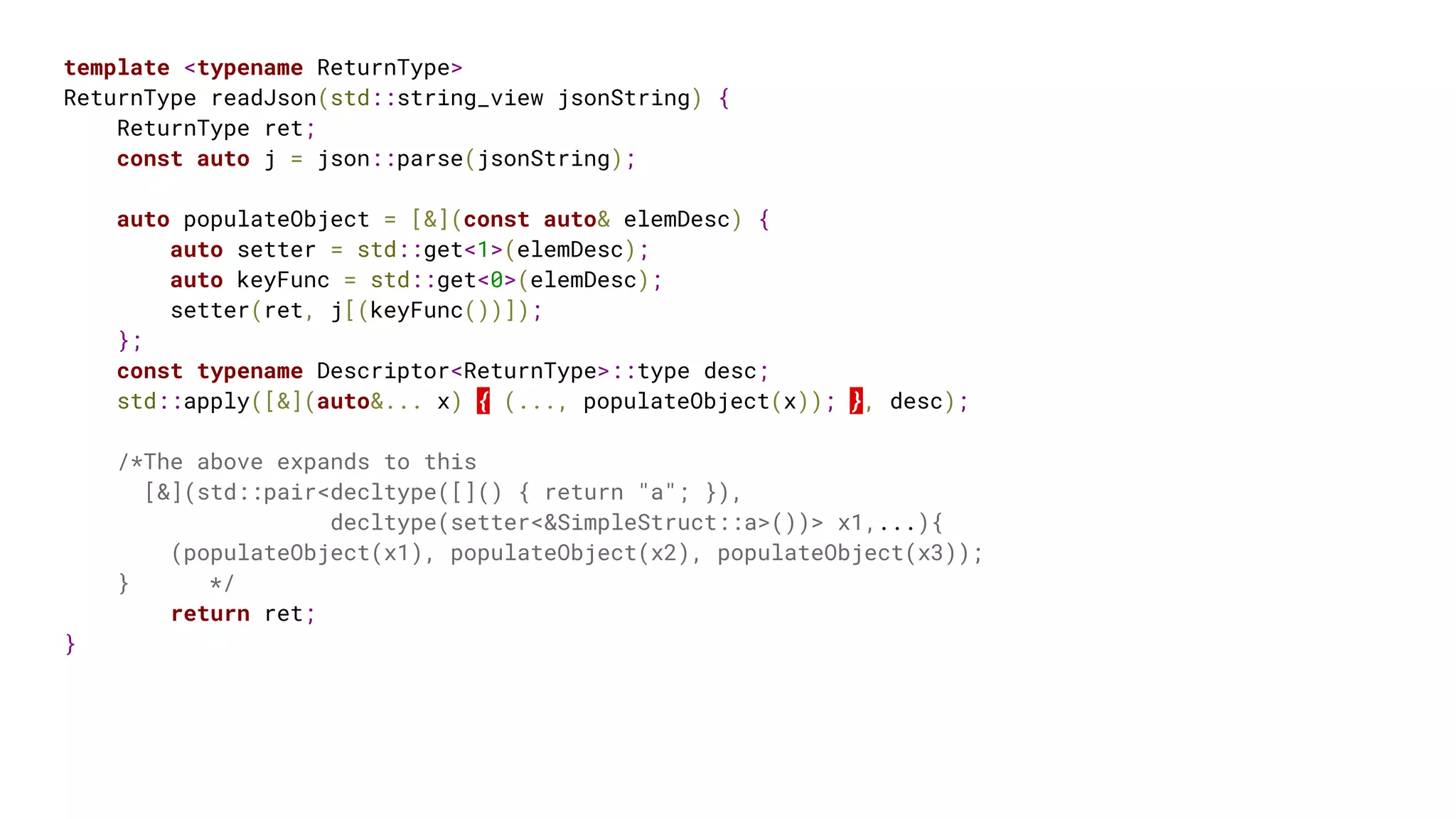 template <typename ReturnType>
ReturnType readJson(std::string_view jsonString) {
ReturnType ret;
const auto j = json::parse(jsonString);
auto populateObject = [&](const auto& elemDesc) {
auto setter = std::get<1>(elemDesc);
auto keyFunc = std::get<0>(elemDesc);
setter(ret, j[(keyFunc())]);
};
const typename Descriptor<ReturnType>::type desc;
std::apply([&](auto&... x) { (..., populateObject(x)); }, desc);
/*The above expands to this
[&](std::pair<decltype([]() { return "a"; }),
decltype(setter<&SimpleStruct::a>())> x1,...){
(populateObject(x1), populateObject(x2), populateObject(x3));
} */
return ret;
}
 