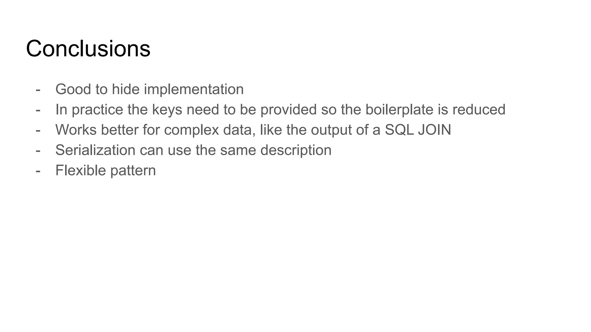 Conclusions
- Good to hide implementation
- In practice the keys need to be provided so the boilerplate is reduced
- Works better for complex data, like the output of a SQL JOIN
- Serialization can use the same description
- Flexible pattern
 