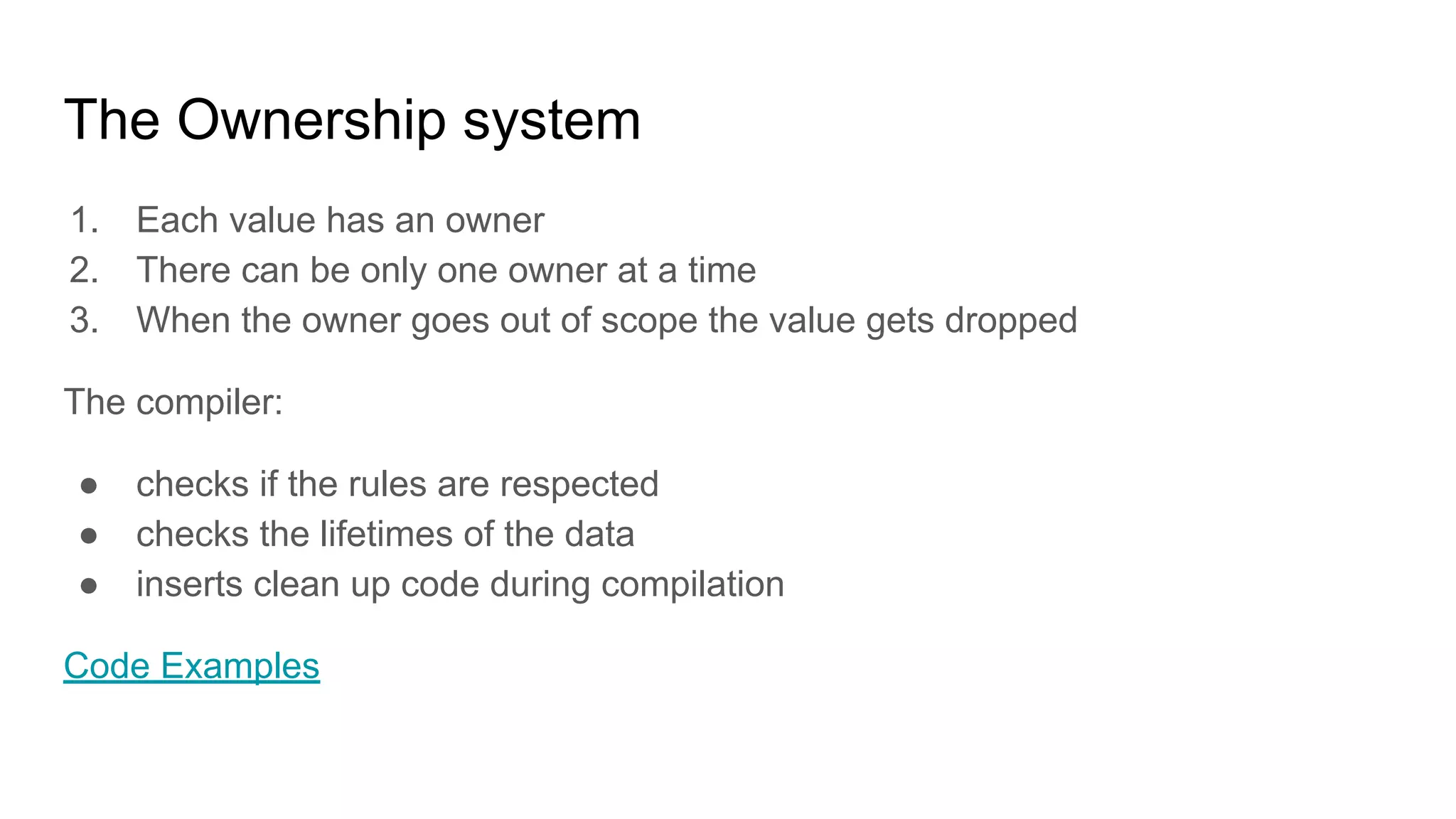 The Ownership system
1. Each value has an owner
2. There can be only one owner at a time
3. When the owner goes out of scope the value gets dropped
The compiler:
● checks if the rules are respected
● checks the lifetimes of the data
● inserts clean up code during compilation
Code Examples
 