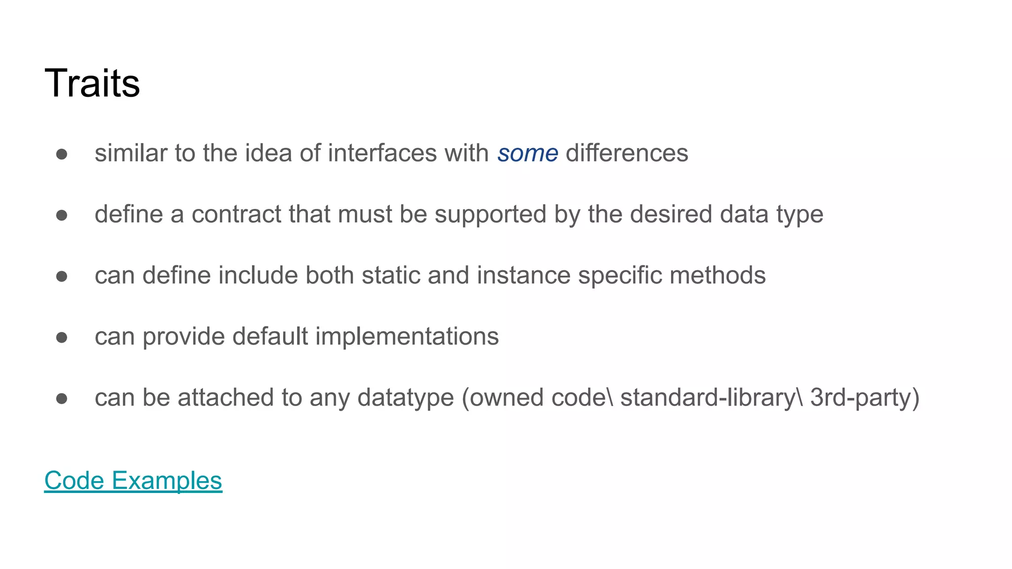 Traits
● similar to the idea of interfaces with some differences
● define a contract that must be supported by the desired data type
● can define include both static and instance specific methods
● can provide default implementations
● can be attached to any datatype (owned code standard-library 3rd-party)
Code Examples
 