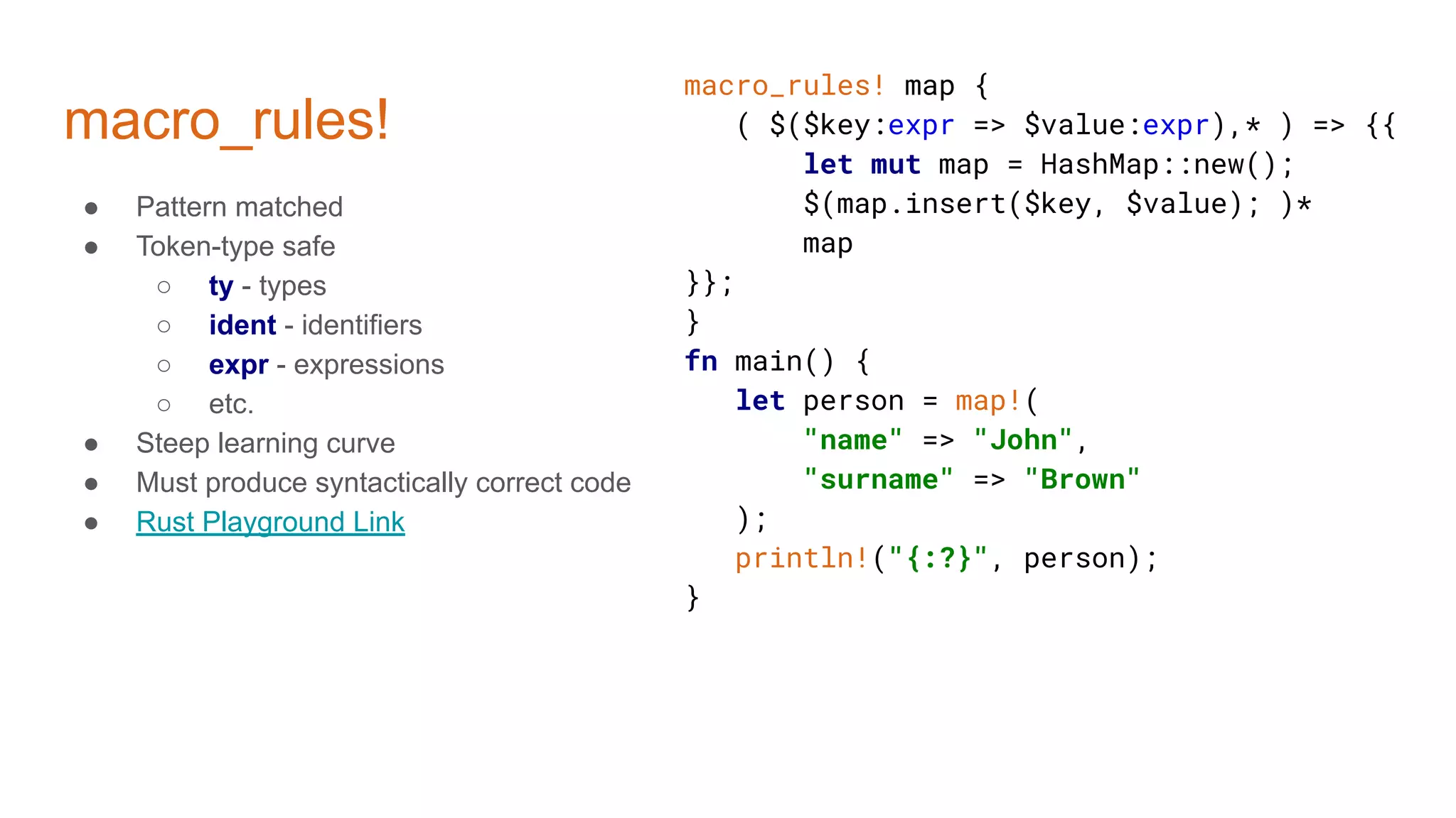 macro_rules!
macro_rules! map {
( $($key:expr => $value:expr),* ) => {{
let mut map = HashMap::new();
$(map.insert($key, $value); )*
map
}};
}
fn main() {
let person = map!(
"name" => "John",
"surname" => "Brown"
);
println!("{:?}", person);
}
● Pattern matched
● Token-type safe
○ ty - types
○ ident - identifiers
○ expr - expressions
○ etc.
● Steep learning curve
● Must produce syntactically correct code
● Rust Playground Link
 