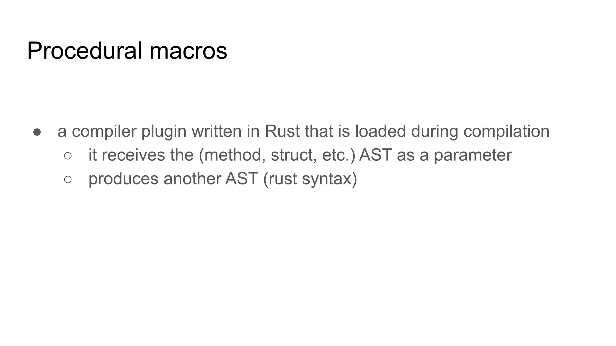 Procedural macros
● a compiler plugin written in Rust that is loaded during compilation
○ it receives the (method, struct, etc.) AST as a parameter
○ produces another AST (rust syntax)
 