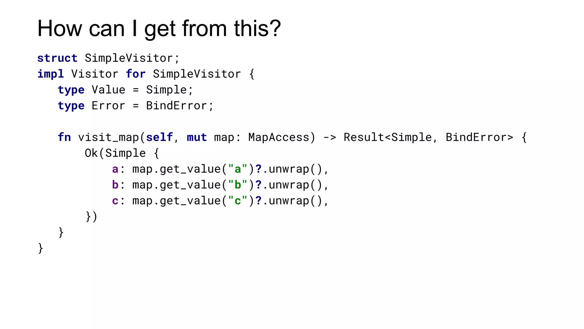 struct SimpleVisitor;
impl Visitor for SimpleVisitor {
type Value = Simple;
type Error = BindError;
fn visit_map(self, mut map: MapAccess) -> Result<Simple, BindError> {
Ok(Simple {
a: map.get_value("a")?.unwrap(),
b: map.get_value("b")?.unwrap(),
c: map.get_value("c")?.unwrap(),
})
}
}
How can I get from this?
 