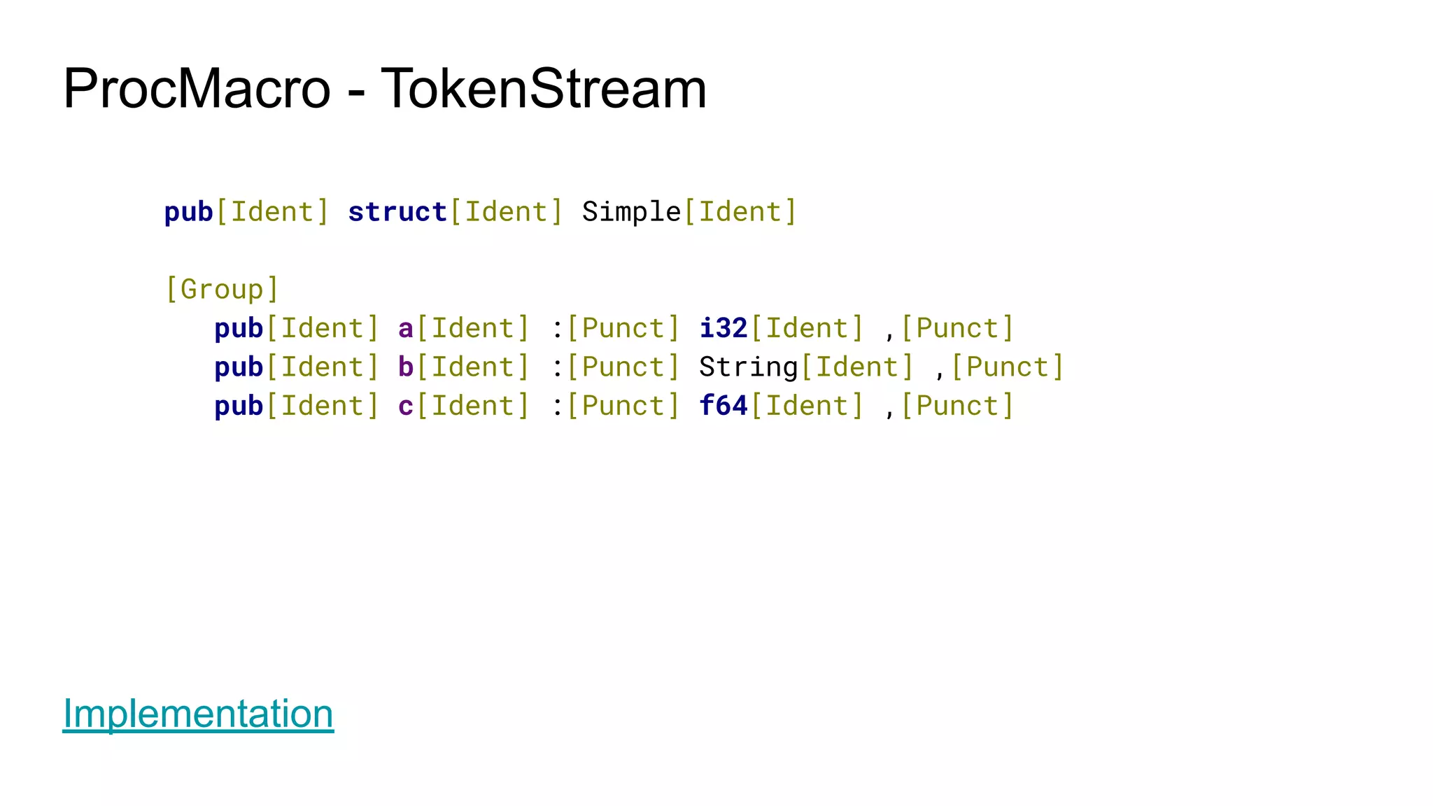 ProcMacro - TokenStream
pub[Ident] struct[Ident] Simple[Ident]
[Group]
pub[Ident] a[Ident] :[Punct] i32[Ident] ,[Punct]
pub[Ident] b[Ident] :[Punct] String[Ident] ,[Punct]
pub[Ident] c[Ident] :[Punct] f64[Ident] ,[Punct]
Implementation
 