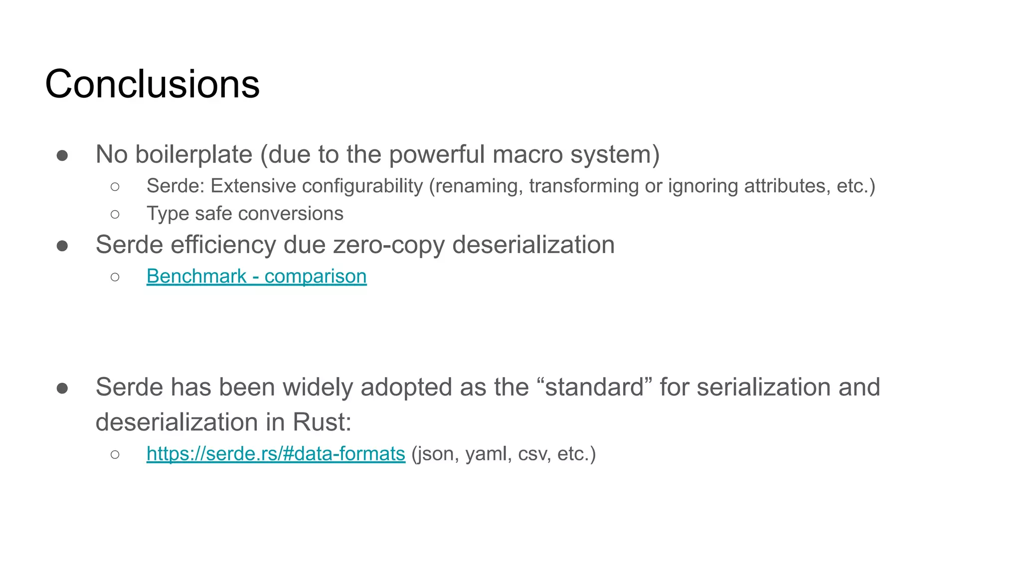 Conclusions
● No boilerplate (due to the powerful macro system)
○ Serde: Extensive configurability (renaming, transforming or ignoring attributes, etc.)
○ Type safe conversions
● Serde efficiency due zero-copy deserialization
○ Benchmark - comparison
● Serde has been widely adopted as the “standard” for serialization and
deserialization in Rust:
○ https://serde.rs/#data-formats (json, yaml, csv, etc.)
 