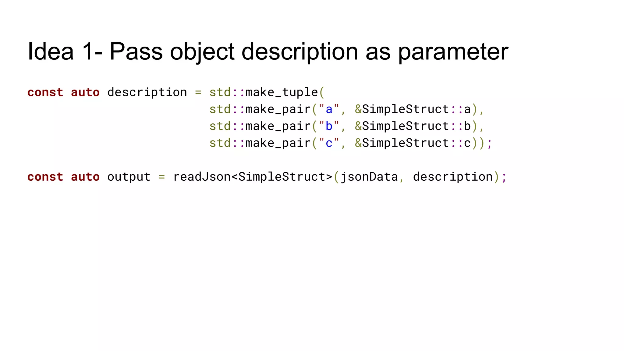 Idea 1- Pass object description as parameter
const auto description = std::make_tuple(
std::make_pair("a", &SimpleStruct::a),
std::make_pair("b", &SimpleStruct::b),
std::make_pair("c", &SimpleStruct::c));
const auto output = readJson<SimpleStruct>(jsonData, description);
 