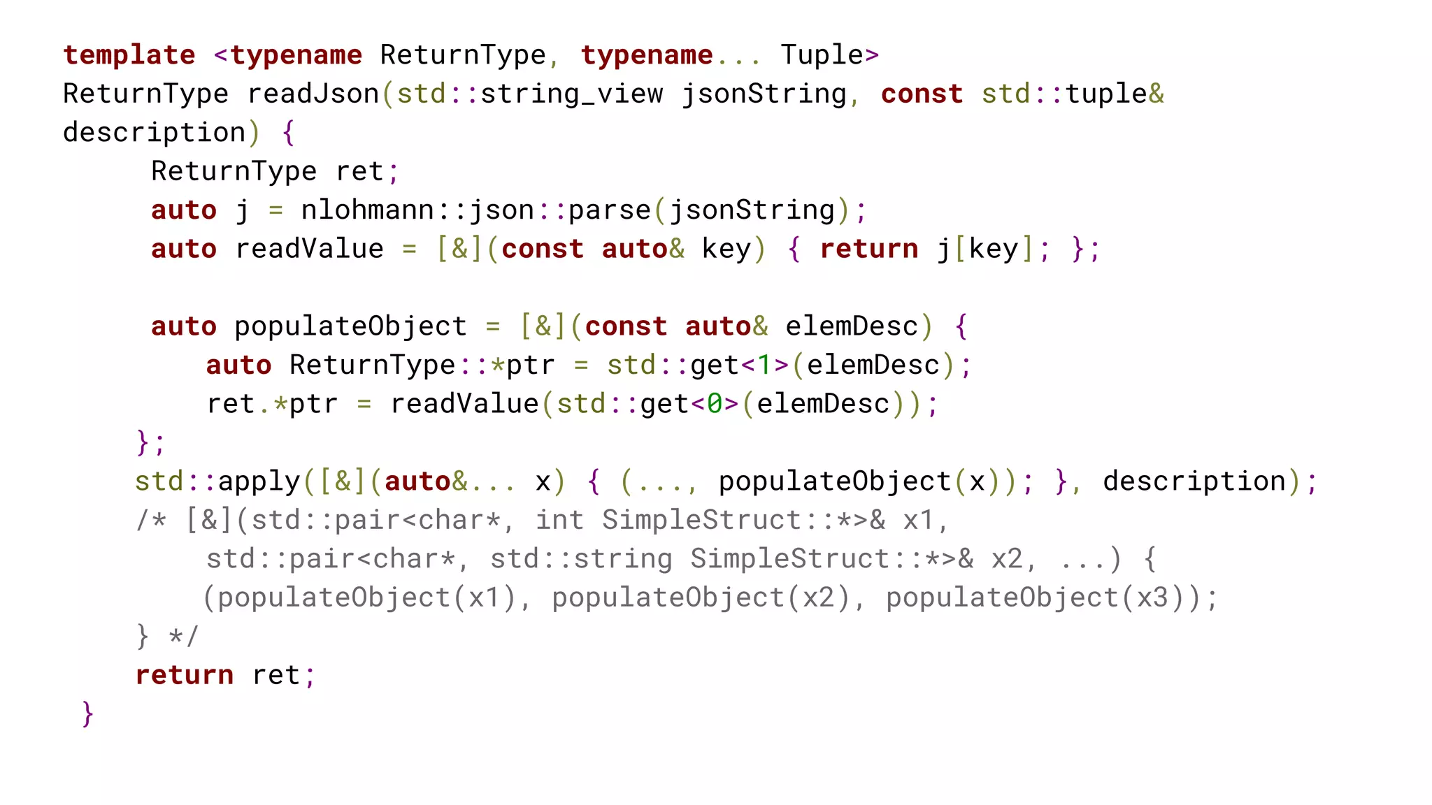 template <typename ReturnType, typename... Tuple>
ReturnType readJson(std::string_view jsonString, const std::tuple&
description) {
ReturnType ret;
auto j = nlohmann::json::parse(jsonString);
auto readValue = [&](const auto& key) { return j[key]; };
auto populateObject = [&](const auto& elemDesc) {
auto ReturnType::*ptr = std::get<1>(elemDesc);
ret.*ptr = readValue(std::get<0>(elemDesc));
};
std::apply([&](auto&... x) { (..., populateObject(x)); }, description);
/* [&](std::pair<char*, int SimpleStruct::*>& x1,
std::pair<char*, std::string SimpleStruct::*>& x2, ...) {
(populateObject(x1), populateObject(x2), populateObject(x3));
} */
return ret;
}
 