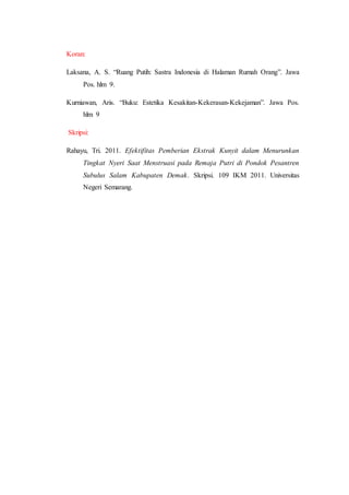Koran:
Laksana, A. S. “Ruang Putih: Sastra Indonesia di Halaman Rumah Orang”. Jawa
Pos. hlm 9.
Kurniawan, Aris. “Buku: Estetika Kesakitan-Kekerasan-Kekejaman”. Jawa Pos.
hlm 9
Skripsi:
Rahayu, Tri. 2011. Efektifitas Pemberian Ekstrak Kunyit dalam Menurunkan
Tingkat Nyeri Saat Menstruasi pada Remaja Putri di Pondok Pesantren
Subulus Salam Kabupaten Demak. Skripsi. 109 IKM 2011. Universitas
Negeri Semarang.
 