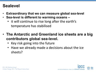Sealevel
• Extraordinary that we can measure global sea-level
• Sea-level is different to warming oceans –
• it will continue to rise long after the earth’s
temperature has stabilised
• The Antarctic and Greenland ice sheets are a big
contributors global sea-level.
• Key risk going into the future
• Have we already made a decisions about the ice
sheets?
 