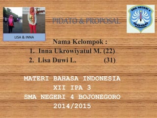 PIDATO & PROPOSAL 
Nama Kelompok : 
1. Inna Ukrowiyatul M. (22) 
2. Lisa Duwi L. (31) 
MATERI BAHASA INDONESIA 
XII IPA 3 
SMA NEGERI 4 BOJONEGORO 
2014/2015 
LISA & INNA 
 