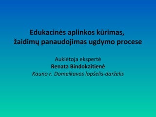 Edukacinės aplinkos kūrimas,
žaidimų panaudojimas ugdymo procese
Auklėtoja ekspertė
Renata Bindokaitienė
Kauno r. Domeikavos lopšelis-darželis

 