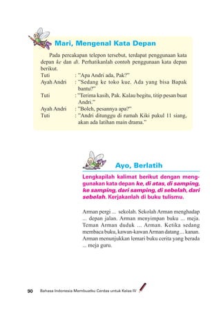 Bahasa Indonesia Membuatku Cerdas untuk Kelas IV90
Mari, Mengenal Kata Depan
Pada percakapan telepon tersebut, terdapat penggunaan kata
depan ke dan di. Perhatikanlah contoh penggunaan kata depan
berikut.
Tuti : ”Apa Andri ada, Pak?”
Ayah Andri : ”Sedang ke toko kue. Ada yang bisa Bapak
bantu?”
Tuti : ”Terima kasih, Pak. Kalau begitu, titip pesan buat
Andri.”
Ayah Andri : ”Boleh, pesannya apa?”
Tuti : ”Andri ditunggu di rumah Kiki pukul 11 siang,
akan ada latihan main drama.”
Lengkapilah kalimat berikut dengan meng-
gunakan kata depan ke, di atas, di samping,
ke samping, dari samping, di sebelah, dari
sebelah. Kerjakanlah di buku tulismu.
Arman pergi ... sekolah. Sekolah Arman menghadap
... depan jalan. Arman menyimpan buku ... meja.
Teman Arman duduk ... Arman. Ketika sedang
membaca buku, kawan-kawanArman datang ... kanan.
Arman menunjukkan lemari buku cerita yang berada
... meja guru.
Ayo, Berlatih
 