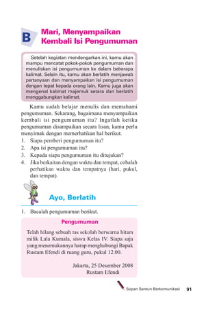 91Sopan Santun Berkomunikasi
1. Bacalah pengumuman berikut.
Ayo, Berlatih
Pengumuman
Telah hilang sebuah tas sekolah berwarna hitam
milik Lala Kumala, siswa Kelas IV. Siapa saja
yang menemukannya harap menghubungi Bapak
Rustam Efendi di ruang guru, pukul 12.00.
Jakarta, 25 Desember 2008
Rustam Efendi
Mari, Menyampaikan
Kembali Isi PengumumanB
Kamu sudah belajar menulis dan memahami
pengumuman. Sekarang, bagaimana menyampaikan
kembali isi pengumuman itu? Ingatlah ketika
pengumuman disampaikan secara lisan, kamu perlu
menyimak dengan memerhatikan hal berikut.
1. Siapa pemberi pengumuman itu?
2. Apa isi pengumuman itu?
3. Kepada siapa pengumuman itu ditujukan?
4. Jika berkaitan dengan waktu dan tempat, cobalah
perhatikan waktu dan tempatnya (hari, pukul,
dan tempat).
Setelah kegiatan mendengarkan ini, kamu akan
mampu mencatat pokok-pokok pengumuman dan
menuliskan isi pengumuman ke dalam beberapa
kalimat. Selain itu, kamu akan berlatih menjawab
pertanyaan dan menyampaikan isi pengumuman
dengan tepat kepada orang lain. Kamu juga akan
mengenal kalimat majemuk setara dan berlatih
menggabungkan kalimat.
 