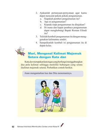 Bahasa Indonesia Membuatku Cerdas untuk Kelas IV92
2. Ajukanlah pertanyaan-pernyataan agar kamu
dapat mencatat pokok-pokok pengumuman.
a. Siapakah pemberi pengumuman itu?
b. Apa isi pengumuman?
c. Kepada siapa pengumuman itu ditujukan?
d. Di mana dan kapan pembaca pengumuman
dapat menghubungi Bapak Rustam Efendi
itu?
3. Tulislah kembali pengumuman itu dengan meng-
gunakan kalimatmu sendiri.
4. Sampaikanlah kembali isi pengumuman itu di
depan kelas.
Mari, Mengenal Kalimat Majemuk
Setara dengan Kata dan
Katadanmerupakankatatugasyangberfungsimenggabungkan
dua pola kalimat sehingga memiliki hubungan yang setara
(kalimat majemuk setara). Perhatikan contoh berikut.
Anan mengantarkan kue dan Dita menemaninya.
 