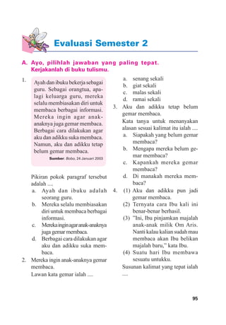 95Evaluasi Semester 2
Evaluasi Semester 2
A. Ayo, pilihlah jawaban yang paling tepat.
Kerjakanlah di buku tulismu.
1. Ayah dan ibuku bekerja sebagai
guru. Sebagai orangtua, apa-
lagi keluarga guru, mereka
selalu membiasakan diri untuk
membaca berbagai informasi.
Mereka ingin agar anak-
anaknya juga gemar membaca.
Berbagai cara dilakukan agar
aku dan adikku suka membaca.
Namun, aku dan adikku tetap
belum gemar membaca.
Sumber: Bobo, 24 Januari 2003
Pikiran pokok paragraf tersebut
adalah ....
a. Ayah dan ibuku adalah
seorang guru.
b. Mereka selalu membiasakan
diri untuk membaca berbagai
informasi.
c. Merekainginagaranak-anaknya
juga gemar membaca.
d. Berbagai cara dilakukan agar
aku dan adikku suka mem-
baca.
2. Mereka ingin anak-anaknya gemar
membaca.
Lawan kata gemar ialah ....
a. senang sekali
b. giat sekali
c. malas sekali
d. ramai sekali
3. Aku dan adikku tetap belum
gemar membaca.
Kata tanya untuk menanyakan
alasan sesuai kalimat itu ialah ....
a. Siapakah yang belum gemar
membaca?
b. Mengapa mereka belum ge-
mar membaca?
c. Kapankah mereka gemar
membaca?
d. Di manakah mereka mem-
baca?
4. (1) Aku dan adikku pun jadi
gemar membaca.
(2) Ternyata cara Ibu kali ini
benar-benar berhasil.
(3) ”Ini, Ibu pinjamkan majalah
anak-anak milik Om Aris.
Nanti kalau kalian sudah mau
membaca akan Ibu belikan
majalah baru,” kata Ibu.
(4) Suatu hari Ibu membawa
sesuatu untukku.
Susunan kalimat yang tepat ialah
....
 