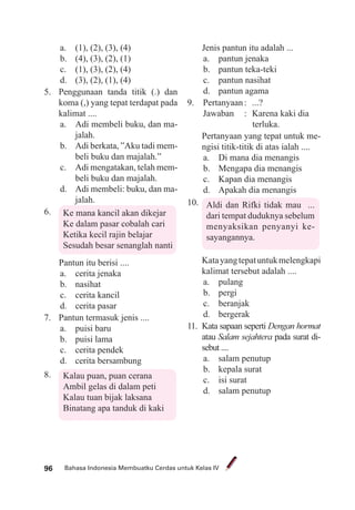 Bahasa Indonesia Membuatku Cerdas untuk Kelas IV96
a. (1), (2), (3), (4)
b. (4), (3), (2), (1)
c. (1), (3), (2), (4)
d. (3), (2), (1), (4)
5. Penggunaan tanda titik (.) dan
koma (,) yang tepat terdapat pada
kalimat ....
a. Adi membeli buku, dan ma-
jalah.
b. Adi berkata, ”Aku tadi mem-
beli buku dan majalah.”
c. Adi mengatakan, telah mem-
beli buku dan majalah.
d. Adi membeli: buku, dan ma-
jalah.
6. Ke mana kancil akan dikejar
Ke dalam pasar cobalah cari
Ketika kecil rajin belajar
Sesudah besar senanglah nanti
Pantun itu berisi ....
a. cerita jenaka
b. nasihat
c. cerita kancil
d. cerita pasar
7. Pantun termasuk jenis ....
a. puisi baru
b. puisi lama
c. cerita pendek
d. cerita bersambung
8. Kalau puan, puan cerana
Ambil gelas di dalam peti
Kalau tuan bijak laksana
Binatang apa tanduk di kaki
Jenis pantun itu adalah ...
a. pantun jenaka
b. pantun teka-teki
c. pantun nasihat
d. pantun agama
9. Pertanyaan: ...?
Jawaban : Karena kaki dia
terluka.
Pertanyaan yang tepat untuk me-
ngisi titik-titik di atas ialah ....
a. Di mana dia menangis
b. Mengapa dia menangis
c. Kapan dia menangis
d. Apakah dia menangis
10. Aldi dan Rifki tidak mau ...
dari tempat duduknya sebelum
menyaksikan penyanyi ke-
sayangannya.
Katayangtepatuntukmelengkapi
kalimat tersebut adalah ....
a. pulang
b. pergi
c. beranjak
d. bergerak
11. Kata sapaan seperti Dengan hormat
atau Salam sejahtera pada surat di-
sebut ....
a. salam penutup
b. kepala surat
c. isi surat
d. salam penutup
 