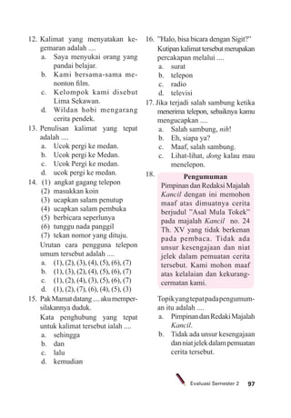97Evaluasi Semester 2
12. Kalimat yang menyatakan ke-
gemaran adalah ....
a. Saya menyukai orang yang
pandai belajar.
b. Kami bersama-sama me-
nonton ﬁlm.
c. Kelompok kami disebut
Lima Sekawan.
d. Wildan hobi mengarang
cerita pendek.
13. Penulisan kalimat yang tepat
adalah ....
a. Ucok pergi ke medan.
b. Ucok pergi ke Medan.
c. Ucok Pergi ke medan.
d. ucok pergi ke medan.
14. (1) angkat gagang telepon
(2) masukkan koin
(3) ucapkan salam penutup
(4) ucapkan salam pembuka
(5) berbicara seperlunya
(6) tunggu nada panggil
(7) tekan nomor yang dituju.
Urutan cara pengguna telepon
umum tersebut adalah ....
a. (1), (2), (3), (4), (5), (6), (7)
b. (1), (3), (2), (4), (5), (6), (7)
c. (1), (2), (4), (3), (5), (6), (7)
d. (1), (2), (7), (6), (4), (5), (3)
15. PakMamatdatang....akumemper-
silakannya duduk.
Kata penghubung yang tepat
untuk kalimat tersebut ialah ....
a. sehingga
b. dan
c. lalu
d. kemudian
16. ”Halo, bisa bicara dengan Sigit?”
Kutipan kalimat tersebut merupakan
percakapan melalui ....
a. surat
b. telepon
c. radio
d. televisi
17. Jika terjadi salah sambung ketika
menerima telepon, sebaiknya kamu
mengucapkan ....
a. Salah sambung, nih!
b. Eh, siapa ya?
c. Maaf, salah sambung.
c. Lihat-lihat, dong kalau mau
menelepon.
18. Pengumuman
Pimpinan dan Redaksi Majalah
Kancil dengan ini memohon
maaf atas dimuatnya cerita
berjudul ”Asal Mula Tokek”
pada majalah Kancil no. 24
Th. XV yang tidak berkenan
pada pembaca. Tidak ada
unsur kesengajaan dan niat
jelek dalam pemuatan cerita
tersebut. Kami mohon maaf
atas kelalaian dan kekurang-
cermatan kami.
Topikyangtepatpadapengumum-
an itu adalah ....
a. PimpinandanRedakiMajalah
Kancil.
b. Tidak ada unsur kesengajaan
danniatjelekdalampemuatan
cerita tersebut.
 