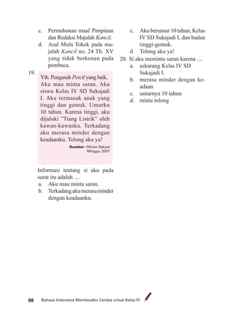 Bahasa Indonesia Membuatku Cerdas untuk Kelas IV98
c. Permohonan maaf Pimpinan
dan Redaksi Majalah Kancil.
d. Asal Mula Tokek pada ma-
jalah Kancil no. 24 Th. XV
yang tidak berkenan pada
pembaca.
19.
Yth. Pengasuh Percil yang baik,
Aku mau minta saran. Aku
siswa Kelas IV SD Sukajadi
I. Aku termasuk anak yang
tinggi dan gemuk. Umurku
10 tahun. Karena tinggi, aku
dijuluki ”Tiang Listrik” oleh
kawan-kawanku. Terkadang
aku merasa minder dengan
keadaanku. Tolong aku ya!
Sumber: Pikiran Rakyat
Minggu, 2007
Informasi tentang si aku pada
surat itu adalah ....
a. Aku mau minta saran.
b. Terkadangakumerasaminder
dengan keadaanku.
c. Aku berumur 10 tahun, Kelas
IV SD Sukajadi I, dan badan
tinggi-gemuk.
d Tolong aku ya!
20. Si aku meminta saran karena ....
a. sekarang Kelas IV SD
Sukajadi I.
b. merasa minder dengan ke-
adaan
c. umurnya 10 tahun
d. minta tolong
 