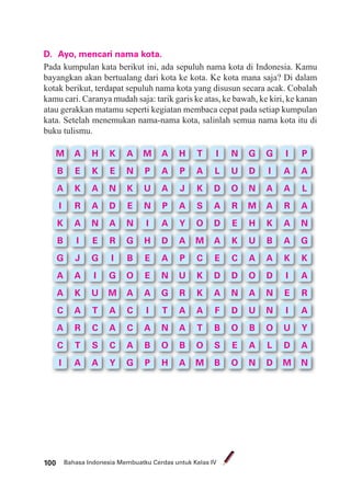 Bahasa Indonesia Membuatku Cerdas untuk Kelas IV100
D. Ayo, mencari nama kota.
Pada kumpulan kata berikut ini, ada sepuluh nama kota di Indonesia. Kamu
bayangkan akan bertualang dari kota ke kota. Ke kota mana saja? Di dalam
kotak berikut, terdapat sepuluh nama kota yang disusun secara acak. Cobalah
kamu cari. Caranya mudah saja: tarik garis ke atas, ke bawah, ke kiri, ke kanan
atau gerakkan matamu seperti kegiatan membaca cepat pada setiap kumpulan
kata. Setelah menemukan nama-nama kota, salinlah semua nama kota itu di
buku tulismu.
M
B
A
I
K
B
G
A
A
C
A
C
I
A
E
K
R
A
I
J
A
K
A
R
T
A
H
K
A
A
N
E
G
I
U
T
C
S
A
K
E
N
D
A
R
I
G
M
A
A
C
Y
A
N
K
E
N
G
B
O
A
C
C
A
G
M
P
U
N
I
H
E
E
A
I
A
B
P
A
A
A
P
A
D
A
N
G
T
N
O
H
H
P
J
A
Y
A
P
U
R
A
A
B
A
T
A
K
S
O
M
C
K
K
A
T
O
M
I
L
D
A
D
A
E
D
A
F
B
S
B
N
U
O
R
E
K
C
D
N
D
O
E
O
G
D
N
M
H
U
A
O
A
U
B
A
N
G
I
A
A
K
B
A
D
N
N
O
L
D
I
A
A
R
A
A
K
I
E
I
U
D
M
P
A
L
A
N
G
K
A
R
A
Y
A
N
 