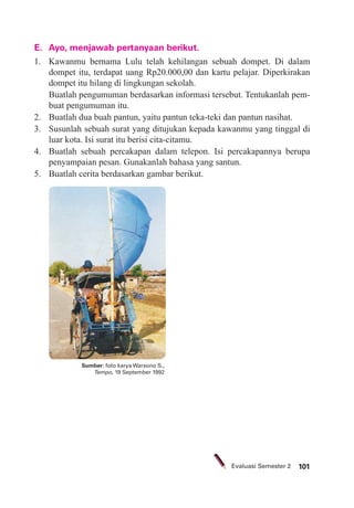 101Evaluasi Semester 2
E. Ayo, menjawab pertanyaan berikut.
1. Kawanmu bernama Lulu telah kehilangan sebuah dompet. Di dalam
dompet itu, terdapat uang Rp20.000,00 dan kartu pelajar. Diperkirakan
dompet itu hilang di lingkungan sekolah.
Buatlah pengumuman berdasarkan informasi tersebut. Tentukanlah pem-
buat pengumuman itu.
2. Buatlah dua buah pantun, yaitu pantun teka-teki dan pantun nasihat.
3. Susunlah sebuah surat yang ditujukan kepada kawanmu yang tinggal di
luar kota. Isi surat itu berisi cita-citamu.
4. Buatlah sebuah percakapan dalam telepon. Isi percakapannya berupa
penyampaian pesan. Gunakanlah bahasa yang santun.
5. Buatlah cerita berdasarkan gambar berikut.
Sumber: foto karya Warsono S.,
Tempo, 19 September 1992
 