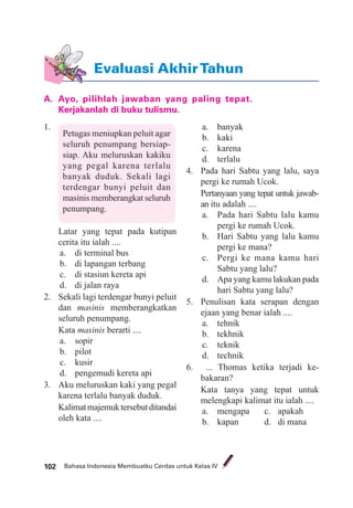 Bahasa Indonesia Membuatku Cerdas untuk Kelas IV102
A. Ayo, pilihlah jawaban yang paling tepat.
Kerjakanlah di buku tulismu.
Evaluasi AkhirTahun
1.
Petugas meniupkan peluit agar
seluruh penumpang bersiap-
siap. Aku meluruskan kakiku
yang pegal karena terlalu
banyak duduk. Sekali lagi
terdengar bunyi peluit dan
masinis memberangkat seluruh
penumpang.
Latar yang tepat pada kutipan
cerita itu ialah ....
a. di terminal bus
b. di lapangan terbang
c. di stasiun kereta api
d. di jalan raya
2. Sekali lagi terdengar bunyi peluit
dan masinis memberangkatkan
seluruh penumpang.
Kata masinis berarti ....
a. sopir
b. pilot
c. kusir
d. pengemudi kereta api
3. Aku meluruskan kaki yang pegal
karena terlalu banyak duduk.
Kalimatmajemuktersebutditandai
oleh kata ....
a. banyak
b. kaki
c. karena
d. terlalu
4. Pada hari Sabtu yang lalu, saya
pergi ke rumah Ucok.
Pertanyaan yang tepat untuk jawab-
an itu adalah ....
a. Pada hari Sabtu lalu kamu
pergi ke rumah Ucok.
b. Hari Sabtu yang lalu kamu
pergi ke mana?
c. Pergi ke mana kamu hari
Sabtu yang lalu?
d. Apa yang kamu lakukan pada
hari Sabtu yang lalu?
5. Penulisan kata serapan dengan
ejaan yang benar ialah ....
a. tehnik
b. tekhnik
c. teknik
d. technik
6. ... Thomas ketika terjadi ke-
bakaran?
Kata tanya yang tepat untuk
melengkapi kalimat itu ialah ....
a. mengapa c. apakah
b. kapan d. di mana
 