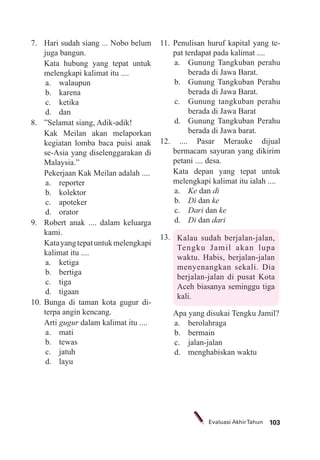 103Evaluasi AkhirTahun
7. Hari sudah siang ... Nobo belum
juga bangun.
Kata hubung yang tepat untuk
melengkapi kalimat itu ....
a. walaupun
b. karena
c. ketika
d. dan
8. ”Selamat siang, Adik-adik!
Kak Meilan akan melaporkan
kegiatan lomba baca puisi anak
se-Asia yang diselenggarakan di
Malaysia.”
Pekerjaan Kak Meilan adalah ....
a. reporter
b. kolektor
c. apoteker
d. orator
9. Robert anak .... dalam keluarga
kami.
Katayangtepatuntukmelengkapi
kalimat itu ....
a. ketiga
b. bertiga
c. tiga
d. tigaan
10. Bunga di taman kota gugur di-
terpa angin kencang.
Arti gugur dalam kalimat itu ....
a. mati
b. tewas
c. jatuh
d. layu
11. Penulisan huruf kapital yang te-
pat terdapat pada kalimat ....
a. Gunung Tangkuban perahu
berada di Jawa Barat.
b. Gunung Tangkuban Perahu
berada di Jawa Barat.
c. Gunung tangkuban perahu
berada di Jawa Barat
d. Gunung Tangkuban Perahu
berada di Jawa barat.
12. .... Pasar Merauke dijual
bermacam sayuran yang dikirim
petani .... desa.
Kata depan yang tepat untuk
melengkapi kalimat itu ialah ....
a. Ke dan di
b. Di dan ke
c. Dari dan ke
d. Di dan dari
13. Kalau sudah berjalan-jalan,
Tengku Jamil akan lupa
waktu. Habis, berjalan-jalan
menyenangkan sekali. Dia
berjalan-jalan di pusat Kota
Aceh biasanya seminggu tiga
kali.
Apa yang disukai Tengku Jamil?
a. berolahraga
b. bermain
c. jalan-jalan
d. menghabiskan waktu
 