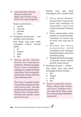 Bahasa Indonesia Membuatku Cerdas untuk Kelas IV104
14. Asam pauh dari seberang
Dimuat di dalam peti
Badan jauh di rantau orang
Kalau sakit siapa mengobati
Pantun tersebut berisi ....
a. nasihat
b. teka-teki
c. perintah
d. humor
15. Nainggolan menulis puisi .... saat
matahari mulai terbenam.
Kata depan yang tepat untuk
melengkapi kalimat tersebut
adalah ....
a. di
b. dengan
c. pada
d. dari
16. Pulang sekolah, Miranda
disuruh ibu membagikan
undangan. Miranda mengajak
Nency untuk membagikan
undangan itu. Sampai di tempat
yang dituju, Nency mengetuk-
ngetuk pintu. Namun, tidak ada
yang membuka pintu.
....
Saat Nency merunduk hendak
memasukkanundanganmelalui
celah bawah pintu, tiba-tiba
pemilik rumah membuka pintu.
Kepala Nency terbentur pintu.
Miranda dan pemilik rumah
pun tertawa-tawa.
Kalimat yang tepat untuk
melengkapi cerita tersebut ialah
....
a. Nency, kawan Miranda,
mengusulkan bagaimana
kalau surat undangan itu
dimasukkan saja lewat
celah bawah pintu? Miranda
setuju.
b. Nency mengusulkan untuk
kembali ke rumah Miranda.
Undangan itu simpan saja
di kotak surat yang ada di
sana.
c. M i r a n d a d a n N e n c y
m e m u t u s k a n u n t u k
menitipkan surat undangan
kepada pembantu rumah dan
kemudian pulang.
d. MirandadanNencymenunggu
di halaman rumah, ternyata
pemilik rumah muncul.
17. Ibu Burhan ke pasar .... Mimin.
Kata depan yang tepat untuk
melengkapi kalimat tersebut ....
a. dan
b. dengan
c. untuk
d. dari
18. Kancil mengelabui buaya.
Buaya dibuat tidak berdaya
oleh kancil. Walaupun kecil,
dia sangat lincah. Buaya yang
besar ternyata dapat dikalahkan
sang kancil.
 