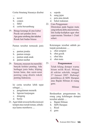 105Evaluasi AkhirTahun
Cerita binatang biasanya disebut
....
a. novel
b. cerpen
c. fabel
d. cerita bersambung
19. Bunga kenanga di atas kubur
Pucuk sari pandan Jawa
Apa guna sombong dan takabur
Rusak hati badan binasa
Pantun tersebut termasuk jenis
....
a. pantun jenaka
b. pantun remaja
c. pantun anak-anak
d. pantun nasihat
20. Ternyata, museum itu memiliki
banyak koleksi penting. Ada
berbagai jenis buku, kliping
koran lama, dan surat-surat
penting yang ditulis tokoh
penting Indonesia.
Isi cerita tersebut lebih tepat
sebagai ....
a. pengalaman menarik
b. laporan kunjungan
c. dongeng
d. berita
21. Agartidaktersesatketikamencari
tempat atau rumah teman, sebaik-
nya kamu membawa ....
a. sepeda
b. uang jajan
c. peta atau denah
d. bekal makanan
22. Cara Penggunaan:
Diteteskan pada bagian mata
yangterkenadebuataukotoran,
lalu kedip-kedipkan agar obat
cepat merata.Teteskan 1–2 kali
sehari.
Keterangan tersebut adalah pe-
tunjuk pemakaian ....
a. obat semprot
b. obat gosok
c. obat luka
d. obat mata
23. Pengumuman
Telah hilang dompet warna
hitam milik Rizal. Hilang
di sekitar sekolah, tanggal
27 Januari 2007. Hubungi
pemiliknya di SDN Harapan
atau Bapak Hilman di ruang
guru.
Hilman
Berdasarkan pengumuman itu,
orang yang kehilangan dompet
tersebut adalah ....
a. Bapak Hilman
b. SDN Harapan
c. Rizal
d. guru
 