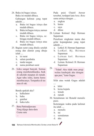Bahasa Indonesia Membuatku Cerdas untuk Kelas IV106
24. Buku ini bagus isinya.
Buku ini mudah dibaca.
Gabungan kalimat yang tepat
adalah ....
a. Buku ini bagus isinya dan
mudah dibaca.
b. Buku ini bagus isinya, namun
mudah dibaca.
c. Buku ini bagus isinya, se-
hingga mudah dibaca.
d. Buku ini bagus isinya atau
mudah dibaca.
25. Bagian surat yang ditulis setelah
orang dan alamat yang dituju
ialah ....
a. isi surat
b. salam pembuka
c. tanda tangan
d. nama pembuat surat
26. Isiku sangat banyak. Semua
orang membutuhkanku, baik
di sekolah maupun di rumah.
Agar tahu isiku, kamu harus
membacanya. Tempatku di tas
atau di rak.
Benda apakah aku?
a. kalkulator
b. bahu
c. gambar
d. buku tulis
27. Beta Pattiradjawane
Yang dijaga datu-datu
Cuma satu
...
Pada puisi Chairil Anwar
tersebut, terdapat kata beta. Beta
sama artinya dengan ....
a. engkau
b. kamu
c. saya
d. dikau
28. Letnan Kolonel Haji Herman
Suparman
Penulisan singkatan nama dan
gelar kepangkatan yang tepat
adalah ....
a. Letkol. H. Herman Suparman
b. L e t K o l . H j . H e r m a n
Suparman
c. L e t n a n k o l . H e r m a n
Suparman
d. Letnan. Kolonel. H. Herman
Suparman
29.
”Tidak! Aku tidak mau pergi
walau kaubujuk aku dengan
apa pun,” kata Gagas.
Sifat atau watak Gagas adalah
....
a. kikir
b. keras kepala
c. lemah
d. ramah
30. Semalaman ini Ronald menulis
puisi.
Keterangan waktu pada kalimat
itu ialah ....
a. menulis
b. ini
c. semalaman
d. aku
 