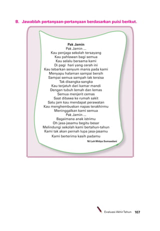 107Evaluasi AkhirTahun
B. Jawablah pertanyaan-pertanyaan berdasarkan puisi berikut.
Pak Jamin
Pak Jamin ...
Kau penjaga sekolah tersayang
Kau pahlawan bagi semua
Kau selalu bersama kami
Di pagi hari yang cerah ini
Kau tebarkan senyum manis pada kami
Menyapu halaman sampai bersih
Sampai semua sampah tak tersisa
Tak disangka-sangka
Kau terjatuh dari kamar mandi
Dengan tubuh lemah dan lemas
Semua menjerit cemas
Saat dibawa ke rumah sakit
Satu jam kau mendapat perawatan
Kau menghembuskan napas terakhirmu
Meninggalkan kami semua
Pak Jamin ...
Bagaimana anak istrimu
Oh jasa-jasamu begitu besar
Melindungi sekolah kami bertahun-tahun
Kami tak akan pernah lupa jasa-jasamu
Kami berterima kasih padamu
Ni Luh Widya Sumaedani
 
