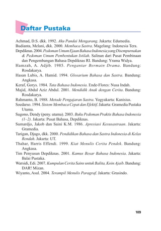 109Glosarium
Daftar Pustaka
Achmad, D.S. dkk. 1992. Aku Pandai Mengarang. Jakarta: Edumedia.
Budianta, Melani, dkk. 2000. Membaca Sastra. Magelang: Indonesia Tera.
Depdiknas.2004.PedomanUmumEjaanBahasaIndonesiayangDisempurnakan
& Pedoman Umum Pembentukan Istilah. Salinan dari Pusat Pembinaan
dan Pengembangan Bahasa Depdiknas RI. Bandung: Yrama Widya.
Hamzah, A. Adjib. 1985. Pengantar Bermain Drama. Bandung:
Rosdakarya.
Hasan Lubis, A. Hamid. 1994. Glosarium Bahasa dan Sastra. Bandung:
Angkasa.
Keraf, Gorys. 1984. Tata Bahasa Indonesia. Ende-Flores: Nusa Indah.
Majid, Abdul Aziz Abdul. 2001. Mendidik Anak dengan Cerita. Bandung:
Rosdakarya.
Rahmanto, B. 1988. Metode Pengajaran Sastra. Yogyakarta: Kanisius.
Soedarso. 1994. Sistem Membaca Cepat dan Efektif. Jakarta: Gramedia Pustaka
Utama.
Sugono, Dendy (peny. utama). 2003. Buku Pedoman Praktis Bahasa Indonesia
(1–2). Jakarta: Pusat Bahasa, Depdiknas.
Sumardjo, Jakob dan Saini K.M. 1986. Apresiasi Kesusastraan. Jakarta:
Gramedia.
Tarigan, Djago, dkk. 2000. Pendidikan Bahasa dan Sastra Indonesia di Kelas
Rendah. Jakarta: UT.
Thahar, Harris Effendi. 1999. Kiat Menulis Cerita Pendek. Bandung:
Angkasa.
Tim Penyusun Depdiknas. 2001. Kamus Besar Bahasa Indonesia. Jakarta:
Balai Pustaka.
Warsidi, Edi. 2007. Kumpulan Cerita Sains untuk Balita, Koin Ajaib. Bandung:
DAR! Mizan.
Wiyanto, Asul. 2004. Terampil Menulis Paragraf. Jakarta: Grasindo.
 