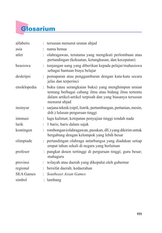 111Daftar Pustaka
alfabetis : tersusun menurut urutan abjad
asia : nama benua
atlet : olahragawan, terutama yang mengikuti perlombaan atau
pertandingan (kekuatan, ketangkasan, dan kecepatan)
beasiswa : tunjangan uang yang diberikan kepada pelajar/mahasiswa
sebagai bantuan biaya belajar
deskripsi : pemaparan atau penggambaran dengan kata-kata secara
jelas dan terperinci
ensiklopedia : buku (atau serangkaian buku) yang menghimpun uraian
tentang berbagai cabang ilmu atau bidang ilmu tertentu
dalam artikel-artikel terpisah dan yang biasanya tersusun
menurut abjad
insinyur : sarjana teknik (sipil, listrik, pertambangan, pertanian, mesin,
dsb.) lulusan perguruan tinggi
intonasi : lagu kalimat; ketepatan penyajian tinggi rendah nada
larik : 1 baris; baris dalam sajak
kontingen : rombongan (olahragawan, pasukan, dll.) yang dikirim untuk
bergabung dengan kelompok yang lebih besar
olimpiade : pertandingan olahraga antarbangsa yang diadakan setiap
empat tahun sekali di negara yang berlainan
profesor : pangkat dosen tertinggi di perguruan tinggi; guru besar;
mahaguru
provinsi : wilayah atau daerah yang dikepalai oleh gubernur
regional : bersifat daerah; kedaerahan
SEA Games : Southeast Asian Games
simbol : lambang
Glosarium
 