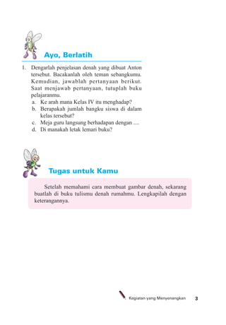 3Kegiatan yang Menyenangkan
1. Dengarlah penjelasan denah yang dibuat Anton
tersebut. Bacakanlah oleh teman sebangkumu.
Kemudian, jawablah pertanyaan berikut.
Saat menjawab pertanyaan, tutuplah buku
pelajaranmu.
a. Ke arah mana Kelas IV itu menghadap?
b. Berapakah jumlah bangku siswa di dalam
kelas tersebut?
c. Meja guru langsung berhadapan dengan ....
d. Di manakah letak lemari buku?
Ayo, Berlatih
Tugas untuk Kamu
Setelah memahami cara membuat gambar denah, sekarang
buatlah di buku tulismu denah rumahmu. Lengkapilah dengan
keterangannya.
 