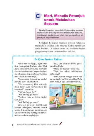 Bahasa Indonesia Membuatku Cerdas untuk Kelas IV6
Mari, Menulis Petunjuk
untuk Melakukan
Sesuatu
C
Setelah kegiatan menulis ini, kamu akan mampu
menuliskan urutan petunjuk melakukan sesuatu,
menjawab pertanyaan, dan menyampaikan isi
petunjuk kepada teman.
Sebelum kegiatan menulis urutan petunjuk
melakukan sesuatu, ada baiknya kamu perhatikan
cerita berikut. Di dalam cerita ini, terdapat bagian
yang menunjukkan cara membuat es krim.
Es Krim Buatan Raihan
Pada hari Minggu, ayah dan
ibu mengajak Raihan dan Kak
Zulfa ke supermarket. Ibu membeli
kebutuhan bulanan, seperti sabun
mandi, pasta gigi, makanan kaleng,
dan kebutuhan lainnya.
”Keranjang dorongnya sudah
penuh, Bu!” kata Raihan.
”Ya, sekarang kita menuju
meja kasir! Apa Raihan mau beli
sesuatu?” tanya ibu.
”Raihan haus, Bu!”
”Kak Zulfa juga haus.”
”Raihan mau es krim, boleh
kan, Bu?”
”Kak Zulfa juga mau!”
Setelah selesai membayar
semua belanjaan, mereka duduk
santai di kursi taman supermarket.
Udara memang lumayan panas.
Makan es krim asyik juga.
”Ibu, kita bikin es krim, yuk!”
kata Kak Zulfa.
”Wah, ide bagus!” seru Ibu.
”Tapi, Ibu belum beli bahan-
bahannya.”
”Nah, Raihan tunggu di sini saja
sama Ayah, ya! Ibu dan Kak Zulfa
akan masuk lagi ke supermarket.”
 