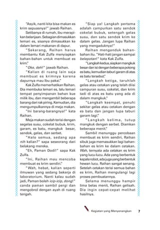 7Kegiatan yang Menyenangkan
”Asyik, nanti kita bisa makan es
krim sepuasnya!” jawab Raihan.
Setibanya di rumah, ibu merapi-
kanbelanjaan.Sebagiandimasukkan
lemari es, sisanya dimasukkan ke
dalam lemari makanan di dapur.
”Sekarang, Raihan harus
membantu Kak Zulfa menyiapkan
bahan-bahan untuk membuat es
krim.”
”Oke, deh!” jawab Raihan.
”Kalian di ruang lain saja
membuat es krimnya karena
dapurnya mau Ibu pakai.”
Kak Zulfa memerhatikan Raihan.
Dia membuka lemari es, lalu lemari
tempat penyimpanan bahan kue
milik ibu, dan mengambil beberapa
barangdarirakpiring.Kemudian,dia
mengumpulkannya di meja makan.
”Ini barang-barangnya!” kata
Raihan.
Meja makan sudah terisi dengan
segelas susu, cokelat bubuk, krim,
garam, es batu, mangkuk besar,
sendok, gelas, dan serbet.
”Halo semua, sedang apa
nih kalian?” sapa seseorang dari
belakang mereka.
”Eh, Paman Dodi!” sapa Kak
Zulfa.
”Ini, Raihan mau mencoba
membuat es krim sendiri.”
”Wah, hebat, kalian seperti
ilmuwan yang sedang bekerja di
laboratorium. Nanti kalau sudah
jadi, Paman boleh icip-icip, dong!”
canda paman sambil pergi dan
mengobrol dengan ayah di ruang
tengah.
”Siap ya! Langkah pertama
adalah campurkan satu sendok
cokelat bubuk, setengah gelas
susu, dan satu sendok krim ke
dalam gelas. Jangan lupa Raihan
yang mengaduknya!”
Raihan menganduk bahan-
bahan itu. ”Hati-hati jangan sampai
belepotan!” kata Kak Zulfa.
”Langkahkedua,siapkanmangkuk
besardanisidenganbeberapapotong
esbatu,kemudiantaburigaramdiatas
es batu tersebut.”
”Langkah ketiga, taruhlah
gelas atau cetakan yang telah diisi
campuran susu, cokelat, dan krim
tadi di atas es batu yang ada di
dalam mangkuk.”
”Langkah keempat, penuhi
sekitar gelas atau cetakan dengan
es batu dan jangan lupa taburi
garam lagi.”
”Langk ah k elima, tutup
mangkuk dengan serbet. Diamkan
beberapa menit.”
Sambil menunggu percobaan
membuat es krim sendiri, Raihan
sibuk juga memasukkan lagi bahan-
bahan es krim ke dalam cetakan.
Wah, ternyata ada cetakan es krim
yang lucu-lucu.Ada yang berbentuk
kepalarobot,adajugayangberbentuk
hewan lucu. Raihan sangat senang.
Setelah cetakan terisi semua bahan
es krim, Raihan mengulangi lagi
proses pembuatannya.
Selama menunggu hampir
lima belas menit, Raihan gelisah.
Dia ingin cepat-cepat melihat
hasilnya.
 