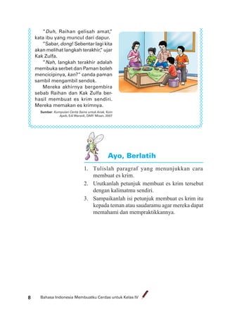 Bahasa Indonesia Membuatku Cerdas untuk Kelas IV8
”Duh, Raihan gelisah amat,”
kata ibu yang muncul dari dapur.
”Sabar, dong! Sebentar lagi kita
akan melihat langkah terakhir,” ujar
Kak Zulfa.
”Nah, langkah terakhir adalah
membuka serbet dan Paman boleh
mencicipinya, kan?” canda paman
sambil mengambil sendok.
Mereka akhirnya bergembira
sebab Raihan dan Kak Zulfa ber-
hasil membuat es krim sendiri.
Mereka memakan es krimnya.
Sumber: Kumpulan Cerita Sains untuk Anak, Koin
Ajaib, Edi Warsidi, DAR! Mizan, 2007
1. Tulislah paragraf yang menunjukkan cara
membuat es krim.
2. Urutkanlah petunjuk membuat es krim tersebut
dengan kalimatmu sendiri.
3. Sampaikanlah isi petunjuk membuat es krim itu
kepada teman atau saudaramu agar mereka dapat
memahami dan mempraktikkannya.
Ayo, Berlatih
 