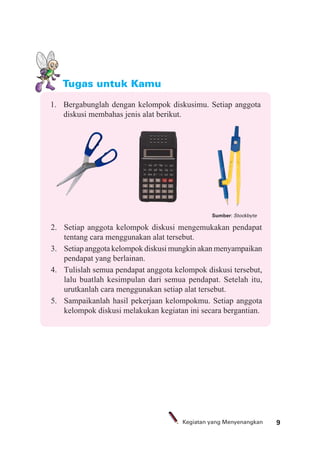 9Kegiatan yang Menyenangkan
Tugas untuk Kamu
1. Bergabunglah dengan kelompok diskusimu. Setiap anggota
diskusi membahas jenis alat berikut.
2. Setiap anggota kelompok diskusi mengemukakan pendapat
tentang cara menggunakan alat tersebut.
3. Setiap anggota kelompok diskusi mungkin akan menyampaikan
pendapat yang berlainan.
4. Tulislah semua pendapat anggota kelompok diskusi tersebut,
lalu buatlah kesimpulan dari semua pendapat. Setelah itu,
urutkanlah cara menggunakan setiap alat tersebut.
5. Sampaikanlah hasil pekerjaan kelompokmu. Setiap anggota
kelompok diskusi melakukan kegiatan ini secara bergantian.
Sumber: Stockbyte
 