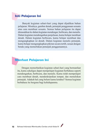 Bahasa Indonesia Membuatku Cerdas untuk Kelas IV10
Inti Pelajaran Ini
Banyak kegiatan sehari-hari yang dapat dijadikan bahan
pelajaran. Misalnya, gambar denah, petunjuk penggunaan sesuatu
atau cara membuat sesuatu. Semua bahan pelajaran itu dapat
dimasukkan ke dalam kegiatan mendengar, berbicara, dan menulis.
Dalam kegiatan mendengarkan penjelasan, kamu belajar membuat
denah. Dalam kegiatan berbicara, kamu belajar membuat dan
mengungkapkan isi denah. Dalam kegiatan menulis petunjuk,
kamu belajar mengungkapkan pikiran secara tertib, sesuai dengan
benda yang memerlukan petunjuk penggunaannya.
Manfaat Pelajaran Ini
Dengan memerhatikan kegiatan sehari-hari yang bermanfaat
itu, kamu sekaligus dapat mempelajari kegiatan berbahasa seperti
mendengarkan, berbicara, dan menulis. Kamu telah mempelajari
cara membuat denah, mendeskripsikan tempat, dan menuliskan
petunjuk. Adakah hal yang belum kamu ketahui? Semua kegiatan
berbahasa itu berguna bagi kehidupanmu.
 