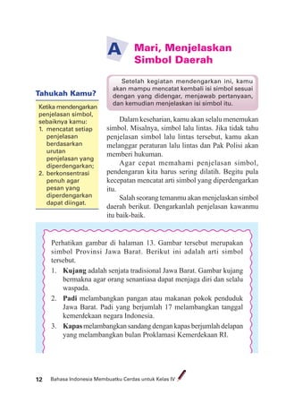 Bahasa Indonesia Membuatku Cerdas untuk Kelas IV12
Mari, Menjelaskan
Simbol Daerah
A
Dalam keseharian, kamu akan selalu menemukan
simbol. Misalnya, simbol lalu lintas. Jika tidak tahu
penjelasan simbol lalu lintas tersebut, kamu akan
melanggar peraturan lalu lintas dan Pak Polisi akan
memberi hukuman.
Agar cepat memahami penjelasan simbol,
pendengaran kita harus sering dilatih. Begitu pula
kecepatan mencatat arti simbol yang diperdengarkan
itu.
Salah seorang temanmu akan menjelaskan simbol
daerah berikut. Dengarkanlah penjelasan kawanmu
itu baik-baik.
Setelah kegiatan mendengarkan ini, kamu
akan mampu mencatat kembali isi simbol sesuai
dengan yang didengar, menjawab pertanyaan,
dan kemudian menjelaskan isi simbol itu.
Perhatikan gambar di halaman 13. Gambar tersebut merupakan
simbol Provinsi Jawa Barat. Berikut ini adalah arti simbol
tersebut.
1. Kujang adalah senjata tradisional Jawa Barat. Gambar kujang
bermakna agar orang senantiasa dapat menjaga diri dan selalu
waspada.
2. Padi melambangkan pangan atau makanan pokok penduduk
Jawa Barat. Padi yang berjumlah 17 melambangkan tanggal
kemerdekaan negara Indonesia.
3. Kapas melambangkan sandang dengan kapas berjumlah delapan
yang melambangkan bulan Proklamasi Kemerdekaan RI.
Tahukah Kamu?
Ketika mendengarkan
penjelasan simbol,
sebaiknya kamu:
1. mencatat setiap
penjelasan
berdasarkan
urutan
penjelasan yang
diperdengarkan;
2. berkonsentrasi
penuh agar
pesan yang
diperdengarkan
dapat diingat.
 