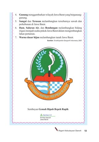 13Ragam Kebudayaan Daerah
4. Gunung menggambarkan wilayah Jawa Barat yang bergunung-
gunung.
5. Sungai dan Terusan melambangkan tersebarnya sawah dan
perkebunan di Jawa Barat.
6. Dam, Saluran Air, dan Bendungan melambangkan bidang
irigasi menjadi usaha pokok Jawa Barat dalam mengembangkan
lahan pertanian.
7. Warna dasar hijau melambangkan tanah Jawa Barat.
Sumber: Ensiklopedia Geograﬁ Indonesia, 2007
Semboyan Gemah Ripah Repeh Rapih
Gambar 2.2
Simbol daerah
Jawa Barat
 