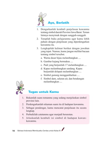 Bahasa Indonesia Membuatku Cerdas untuk Kelas IV14
Ayo, Berlatih
1. Dengarkanlah kembali penjelasan kawanmu
tentang simbol daerah Provinsi Jawa Barat.Teman
lainnya menyimak dengan sungguh-sungguh.
2. Tutuplah buku pelajaranmu agar kamu lebih
paham dengan penjelasan yang diperdengarkan
kawanmu itu.
3. Lengkapilah kalimat berikut dengan jawaban
yang tepat. Namun, kamu jangan melihat bacaan
tentang simbol tersebut.
a. Warna dasar hijau melambangkan ....
b. Gambar kujang bermakna ....
c. Padi yang berjumlah 17 melambangkan ....
d. Kapas melambangkan sandang. Kapas
berjumlah delapan melambangkan ....
e. Simbol gunung menggambarkan ....
f. Simbol dam, saluran air, dan bendungan
melambangkan ....
Tugas untuk Kamu
1. Rekamlah suara temanmu yang sedang menjelaskan simbol
provinsi lain.
2. Perdengarkanlah rekaman suara itu di hadapan kawanmu.
3. Sebagai pendengar, kamu mencatat penjelasan itu secara
lengkap.
4. Perbaikilah catatanmu agar menjadi berurutan.
5. Jelaskanlah kembali isi simbol di hadapan kawan-
kawanmu.
 