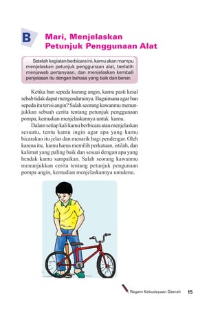 15Ragam Kebudayaan Daerah
Mari, Menjelaskan
Petunjuk Penggunaan Alat
B
Ketika ban sepeda kurang angin, kamu pasti kesal
sebabtidakdapatmengendarainya.Bagaimanaagarban
sepedaituterisiangin?Salahseorangkawanmumenun-
jukkan sebuah cerita tentang petunjuk penggunaan
pompa, kemudian menjelaskannya untuk kamu.
Dalamsetiapkalikamuberbicaraataumenjelaskan
sesuatu, tentu kamu ingin agar apa yang kamu
bicarakan itu jelas dan menarik bagi pendengar. Oleh
karena itu, kamu harus memilih perkataan, istilah, dan
kalimat yang paling baik dan sesuai dengan apa yang
hendak kamu sampaikan. Salah seorang kawanmu
menunjukkan cerita tentang petunjuk pengunaan
pompa angin, kemudian menjelaskannya untukmu.
Setelahkegiatanberbicaraini,kamuakanmampu
menjelaskan petunjuk penggunaan alat, berlatih
menjawab pertanyaan, dan menjelaskan kembali
penjelasan itu dengan bahasa yang baik dan benar.
 