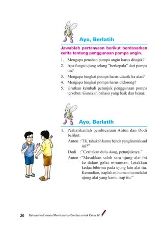 Bahasa Indonesia Membuatku Cerdas untuk Kelas IV20
Ayo, Berlatih
Ayo, Berlatih
Jawablah pertanyaan berikut berdasarkan
cerita tentang penggunaan pompa angin.
1. Mengapa penahan pompa angin harus diinjak?
2. Apa fungsi ujung selang ”berkepala” dari pompa
itu?
3. Mengapa tungkai pompa harus ditarik ke atas?
4. Mengapa tungkai pompa harus didorong?
5. Urutkan kembali petunjuk penggunaan pompa
tersebut. Gunakan bahasa yang baik dan benar.
1. Perhatikanlah pembicaraan Anton dan Dodi
berikut.
Anton :”Di,tahukahkamubendayangkumaksud
ini?”
Dodi :”Ceritakan dulu dong, petunjuknya.”
Anton :”Masukkan salah satu ujung alat ini
ke dalam gelas minuman. Letakkan
kedua bibirmu pada ujung lain alat itu.
Kemudian, isaplah minuman itu melalui
ujung alat yang kamu isap itu.”
 
