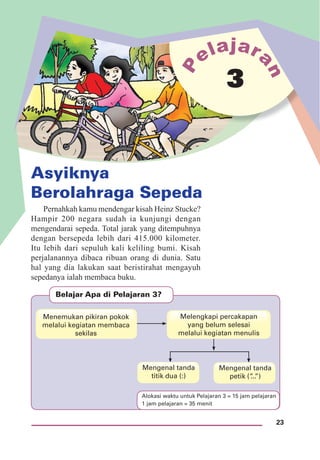 23
Asyiknya
Berolahraga Sepeda
3
Pernahkah kamu mendengar kisah Heinz Stucke?
Hampir 200 negara sudah ia kunjungi dengan
mengendarai sepeda. Total jarak yang ditempuhnya
dengan bersepeda lebih dari 415.000 kilometer.
Itu lebih dari sepuluh kali keliling bumi. Kisah
perjalanannya dibaca ribuan orang di dunia. Satu
hal yang dia lakukan saat beristirahat mengayuh
sepedanya ialah membaca buku.
Belajar Apa di Pelajaran 3?
Mengenal tanda
titik dua (:)
Mengenal tanda
petik (”...”)
Menemukan pikiran pokok
melalui kegiatan membaca
sekilas
Melengkapi percakapan
yang belum selesai
melalui kegiatan menulis
Alokasi waktu untuk Pelajaran 3 = 15 jam pelajaran
1 jam pelajaran = 35 menit
 