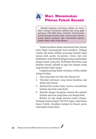Bahasa Indonesia Membuatku Cerdas untuk Kelas IV24
Mari, Menemukan
Pikiran Pokok Bacaan
A
Tujuan membaca dalam menelusuri baris bacaan
(teks) dapat memengaruhi hasil membaca. Sebagai
contoh, jika kamu melihat seseorang berjalan tanpa
tujuan arah, gerak, kecepatan, irama, dan cara
berjalannya, tentu berbeda dengan orang yang berjalan
dengan tujuan yang jelas. Perhatikan kawanmu yang
berjalan menuju sekolah di pagi hari dengan orang
yang berjalan tanpa tujuan.
Langkah penting dalam membaca sekilas adalah
sebagai berikut.
1. Apa yang kamu cari dari teks bacaan itu?
2. Yakinlah informasi yang kamu butuhkan ada
dalam teks bacaan.
3. Berhentilah ketika kamu merasa menemukan
kalimat atau kata yang dicari.
4. Bacalah dengan kecepatan normal dan pahami
kalimat atau kata yang kamu cari dengan baik.
Berikut ini ada empat deretan nomor telepon.
Temukan nomor telepon 7813234. Ingat, waktu kamu
hanya 8 detik. Gerakkan matamu ke bawah secara
cepat pada setiap kolom.
Setelah kegiatan membaca sekilas ini, kamu
akan mampu membaca sekilas teks yang agak
panjang (150–200 kata), berlatih menemukan
jumlah paragraf dalam teks, menemukan pikiran
pokok dalam paragraf, dan menuliskan pikiran
pokok dalam teks yang dibaca.
 